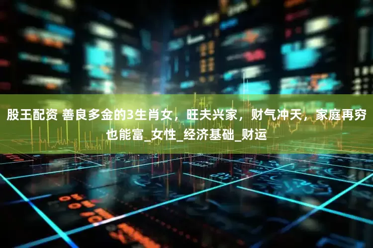 股王配资 善良多金的3生肖女，旺夫兴家，财气冲天，家庭再穷也能富_女性_经济基础_财运