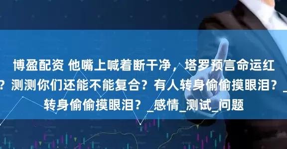 博盈配资 他嘴上喊着断干净，塔罗预言命运红线仍然紧紧缠绕？测测你们还能不能复合？有人转身偷偷摸眼泪？_感情_测试_问题