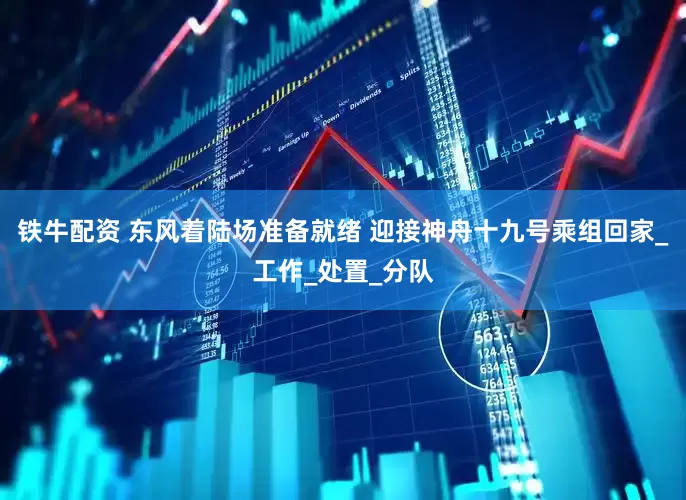 铁牛配资 东风着陆场准备就绪 迎接神舟十九号乘组回家_工作_处置_分队