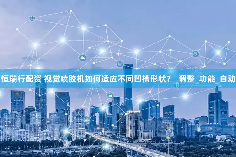 恒瑞行配资 视觉喷胶机如何适应不同凹槽形状？_调整_功能_自动