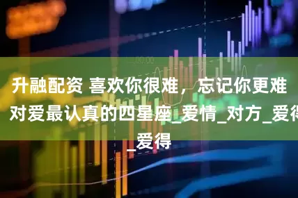升融配资 喜欢你很难，忘记你更难，对爱最认真的四星座_爱情_对方_爱得