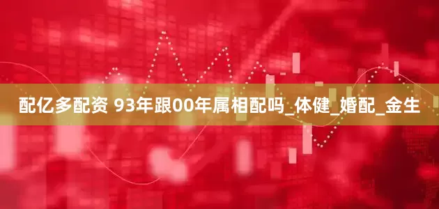配亿多配资 93年跟00年属相配吗_体健_婚配_金生