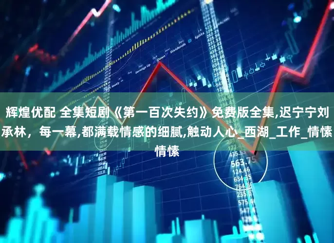辉煌优配 全集短剧《第一百次失约》免费版全集,迟宁宁刘承林，每一幕,都满载情感的细腻,触动人心_西湖_工作_情愫