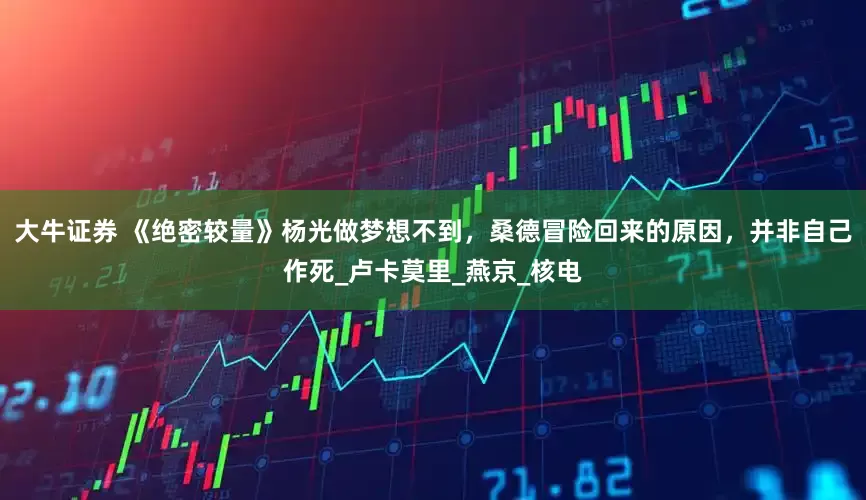 大牛证券 《绝密较量》杨光做梦想不到，桑德冒险回来的原因，并非自己作死_卢卡莫里_燕京_核电