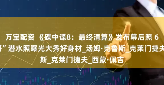 万宝配资 《碟中谍8：最终清算》发布幕后照 62岁“阿汤哥”潜水照曝光大秀好身材_汤姆·克鲁斯_克莱门捷夫_西蒙·佩吉