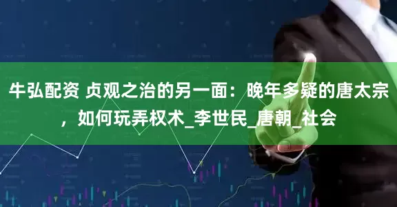 牛弘配资 贞观之治的另一面：晚年多疑的唐太宗，如何玩弄权术_李世民_唐朝_社会