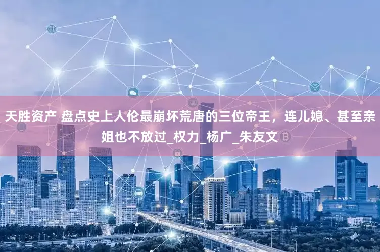 天胜资产 盘点史上人伦最崩坏荒唐的三位帝王，连儿媳、甚至亲姐也不放过_权力_杨广_朱友文