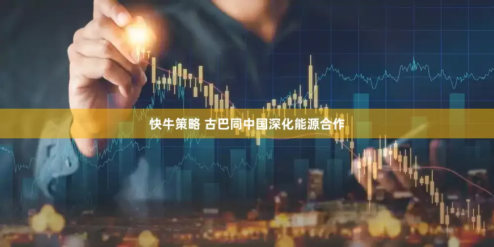 快牛策略 古巴同中国深化能源合作