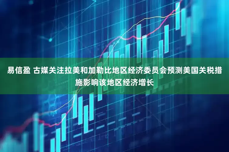 易信盈 古媒关注拉美和加勒比地区经济委员会预测美国关税措施影响该地区经济增长