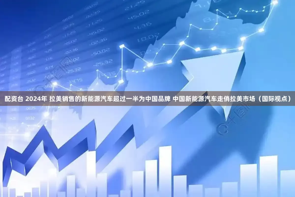 配资台 2024年 拉美销售的新能源汽车超过一半为中国品牌 中国新能源汽车走俏拉美市场（国际视点）