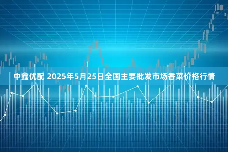 中鑫优配 2025年5月25日全国主要批发市场香菜价格行情