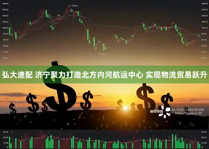 弘大速配 济宁聚力打造北方内河航运中心 实现物流贸易跃升