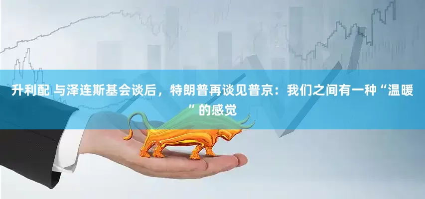 升利配 与泽连斯基会谈后，特朗普再谈见普京：我们之间有一种“温暖”的感觉
