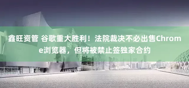 鑫旺资管 谷歌重大胜利！法院裁决不必出售Chrome浏览器，但将被禁止签独家合约