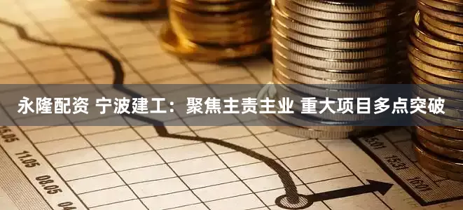 永隆配资 宁波建工：聚焦主责主业 重大项目多点突破