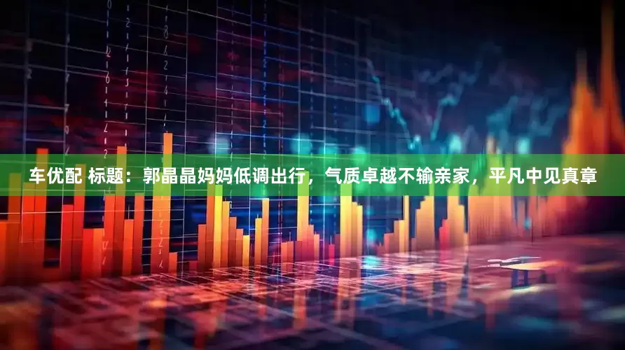 车优配 标题：郭晶晶妈妈低调出行，气质卓越不输亲家，平凡中见真章