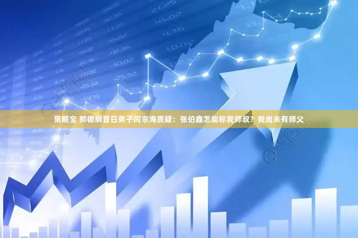 策略宝 郭德纲昔日弟子闫宗海质疑：张伯鑫怎能称我师叔？我尚未有师父