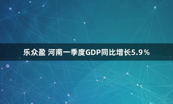 乐众盈 河南一季度GDP同比增长5.9％