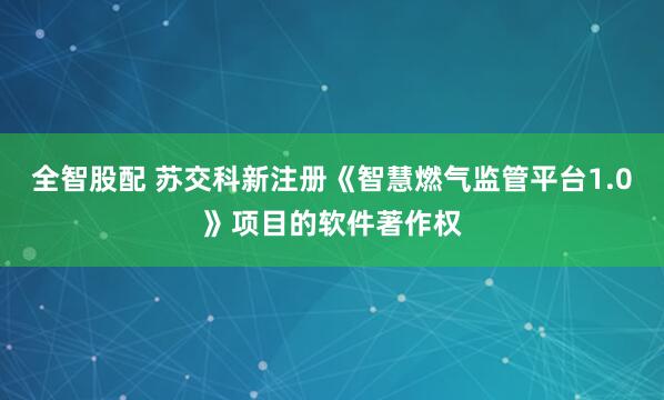 全智股配 苏交科新注册《智慧燃气监管平台1.0》项目的软件著作权