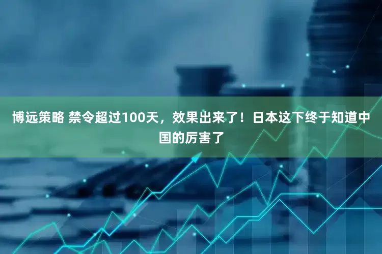 博远策略 禁令超过100天，效果出来了！日本这下终于知道中国的厉害了