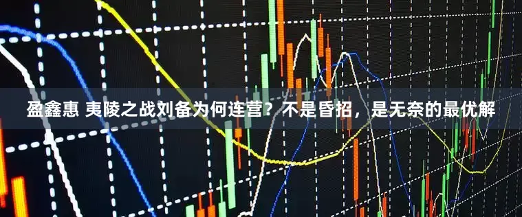 盈鑫惠 夷陵之战刘备为何连营？不是昏招，是无奈的最优解